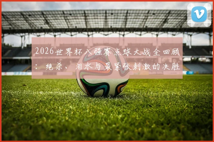 2026世界杯八强赛点球大战全回顾：绝杀、泪水与最紧张刺激的决胜瞬间集锦