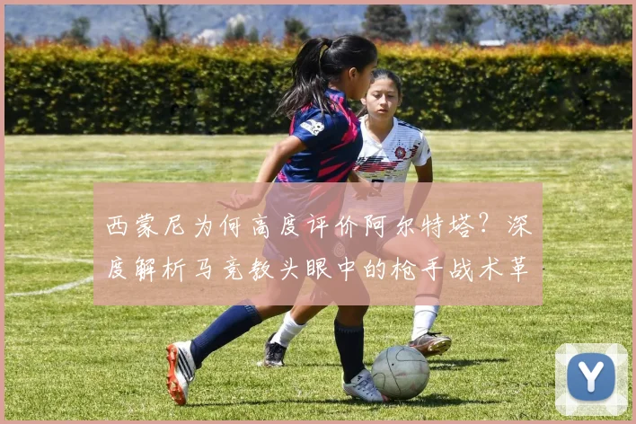 西蒙尼为何高度评价阿尔特塔？深度解析马竞教头眼中的枪手战术革新与未来