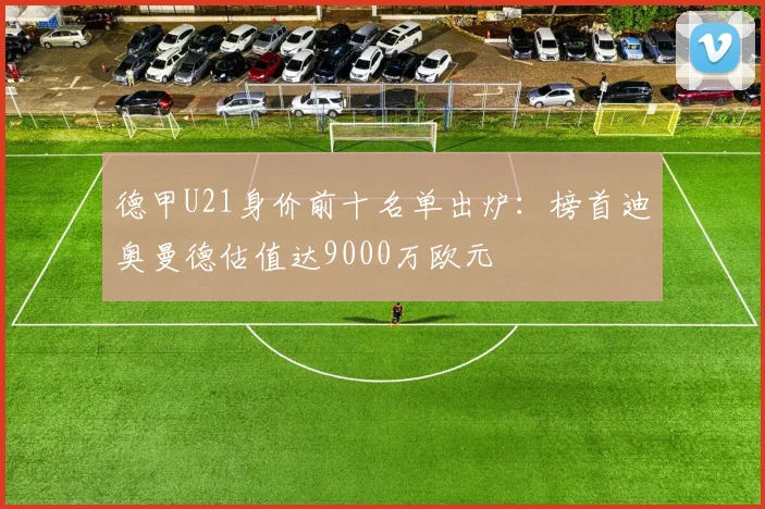 德甲U21身价前十名单出炉:榜首迪奥曼德估值达9000万欧元
