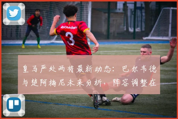 皇马严处两将最新动态:巴尔韦德与楚阿梅尼未来分析,阵容调整在即?