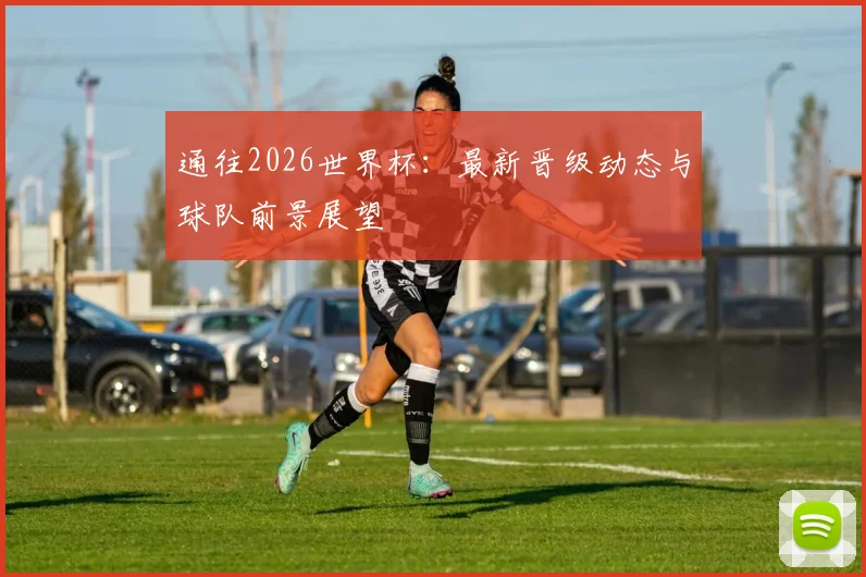 通往2026世界杯：最新晋级动态与球队前景展望
