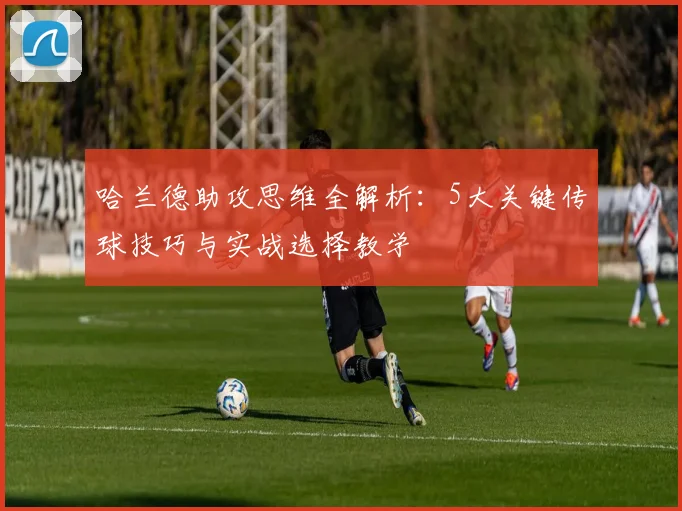 哈兰德助攻思维全解析:5大关键传球技巧与实战选择教学