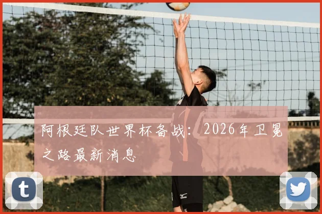 阿根廷队世界杯备战:2026年卫冕之路最新消息