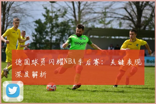 德国球员闪耀NBA季后赛:关键表现深度解析