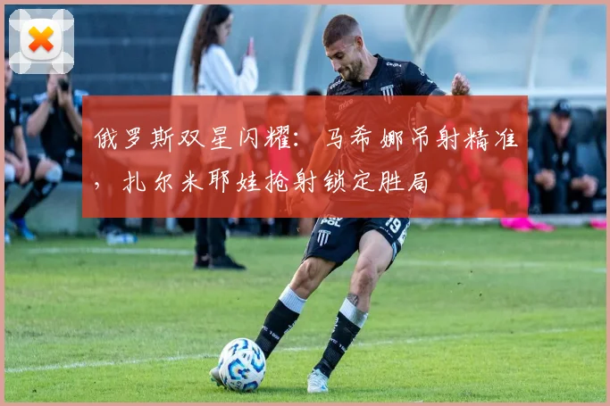 俄罗斯双星闪耀：马希娜吊射精准，扎尔米耶娃抢射锁定胜局