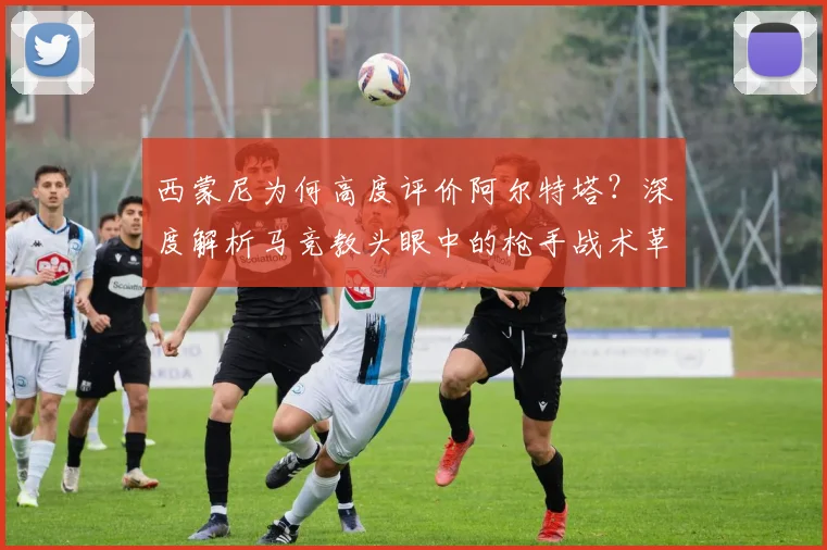 西蒙尼为何高度评价阿尔特塔?深度解析马竞教头眼中的枪手战术革新与未来