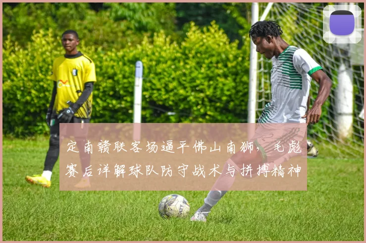 定南赣联客场逼平佛山南狮,毛彪赛后详解球队防守战术与拼搏精神