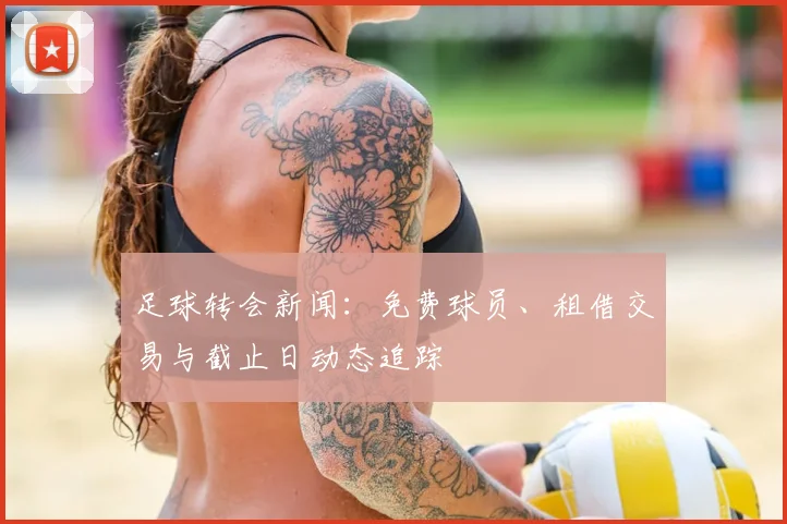 足球转会新闻：免费球员、租借交易与截止日动态追踪