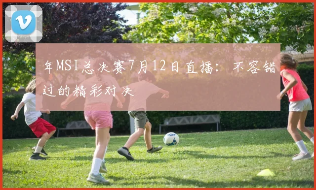 年MSI总决赛7月12日直播：不容错过的精彩对决