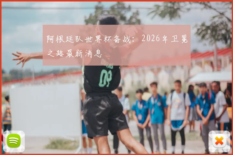 阿根廷队世界杯备战：2026年卫冕之路最新消息