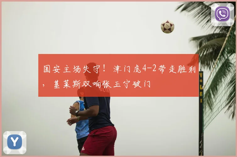 国安主场失守!津门虎4-2带走胜利,基莱斯双响张玉宁破门