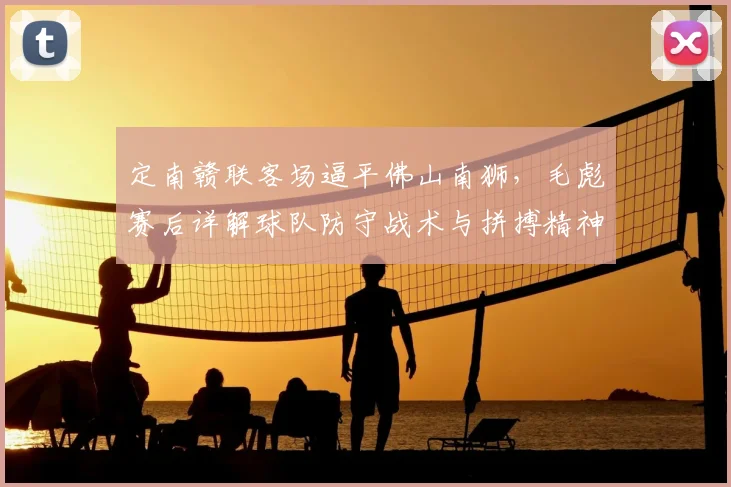 定南赣联客场逼平佛山南狮,毛彪赛后详解球队防守战术与拼搏精神