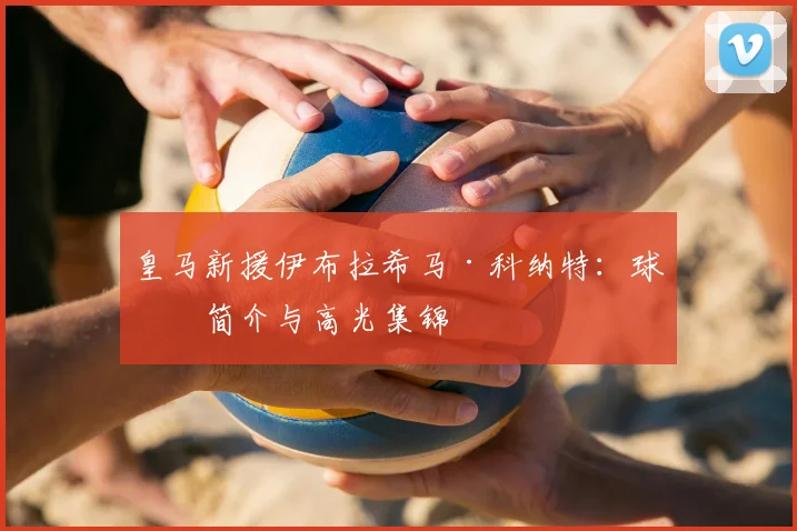 皇马新援伊布拉希马·科纳特：球员简介与高光集锦