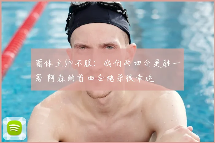 葡体主帅不服:我们两回合更胜一筹 阿森纳首回合绝杀很幸运